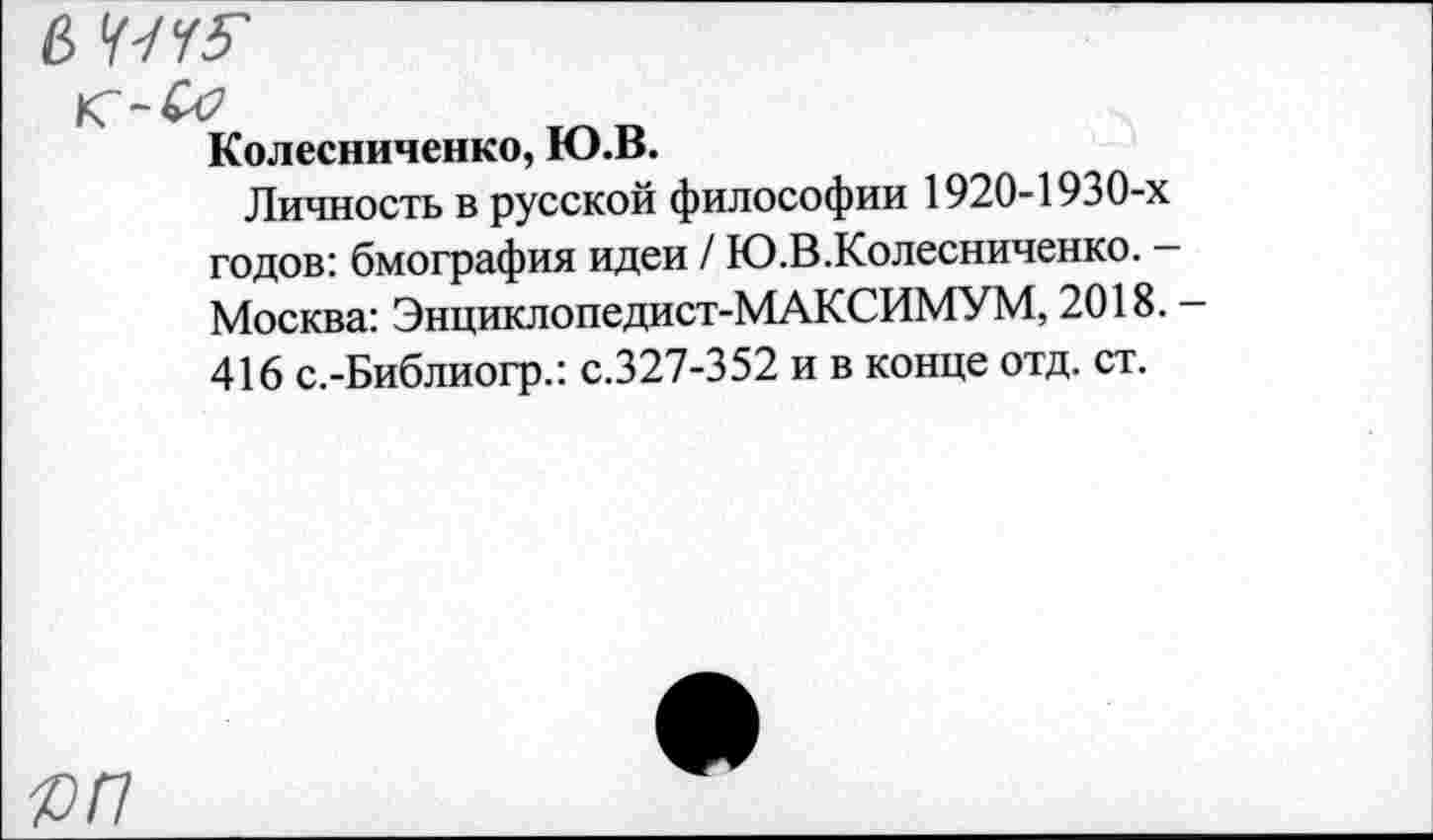 ﻿6
Колесниченко, Ю.В.
Личность в русской философии 1920-1930-х годов: бмография идеи / Ю.В.Колесниченко. -Москва: Энциклопедист-МАКСИМУМ, 2018. 416 с.-Библиогр.: с.327-352 и в конце отд. ст.
яп